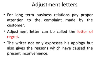 Adjustment letters
• For long term business relations pay proper
attention to the complaint made by the
customer.
• Adjustment letter can be called the letter of
regret.
• The writer not only expresses his apology but
also gives the reasons which have caused the
present inconvenience.
 