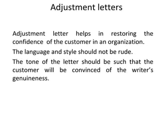 Adjustment letters
Adjustment letter helps in restoring the
confidence of the customer in an organization.
The language and style should not be rude.
The tone of the letter should be such that the
customer will be convinced of the writer’s
genuineness.
 