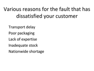 Various reasons for the fault that has
dissatisfied your customer
Transport delay
Poor packaging
Lack of expertise
Inadequate stock
Nationwide shortage
 