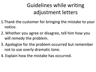 Guidelines while writing
adjustment letters
1.Thank the customer for bringing the mistake to your
notice.
2. Whether you agree or disagree, tell him how you
will remedy the problem.
3. Apologize for the problem occurred but remember
not to use overly dramatic tone.
4. Explain how the mistake has occurred.
 