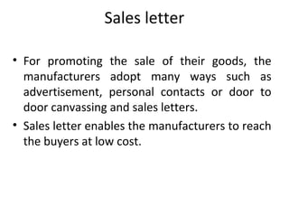 Sales letter
• For promoting the sale of their goods, the
manufacturers adopt many ways such as
advertisement, personal contacts or door to
door canvassing and sales letters.
• Sales letter enables the manufacturers to reach
the buyers at low cost.
 