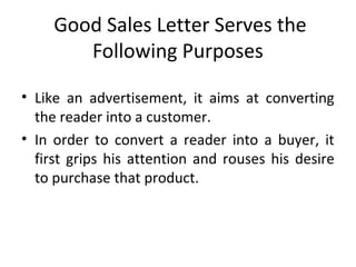 Good Sales Letter Serves the
Following Purposes
• Like an advertisement, it aims at converting
the reader into a customer.
• In order to convert a reader into a buyer, it
first grips his attention and rouses his desire
to purchase that product.
 
