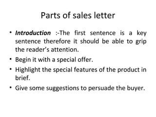 Parts of sales letter
• Introduction :-The first sentence is a key
sentence therefore it should be able to grip
the reader’s attention.
• Begin it with a special offer.
• Highlight the special features of the product in
brief.
• Give some suggestions to persuade the buyer.
 