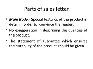 Parts of sales letter
• Main Body:- Special features of the product in
detail in order to convince the reader.
• No exaggeration in describing the qualities of
the product.
• The statement of guarantee which ensures
the durability of the product should be given.
 