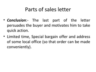 Parts of sales letter
• Conclusion:- The last part of the letter
persuades the buyer and motivates him to take
quick action.
• Limited time, Special bargain offer and address
of some local office (so that order can be made
conveniently).
 