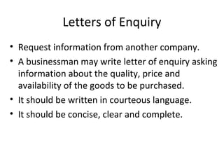 Letters of Enquiry
• Request information from another company.
• A businessman may write letter of enquiry asking
information about the quality, price and
availability of the goods to be purchased.
• It should be written in courteous language.
• It should be concise, clear and complete.
 