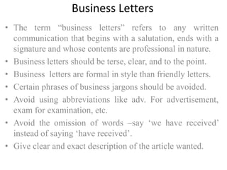 Business Letters
• The term “business letters” refers to any written
communication that begins with a salutation, ends with a
signature and whose contents are professional in nature.
• Business letters should be terse, clear, and to the point.
• Business letters are formal in style than friendly letters.
• Certain phrases of business jargons should be avoided.
• Avoid using abbreviations like adv. For advertisement,
exam for examination, etc.
• Avoid the omission of words –say ‘we have received’
instead of saying ‘have received’.
• Give clear and exact description of the article wanted.
 