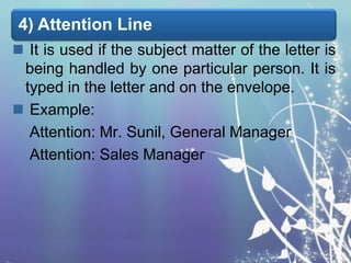 4) Attention Line
 It is used if the subject matter of the letter is
being handled by one particular person. It is
typed in the letter and on the envelope.
 Example:
Attention: Mr. Sunil, General Manager
Attention: Sales Manager

 
