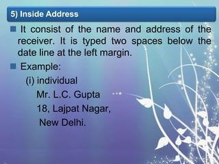 5) Inside Address

 It consist of the name and address of the
receiver. It is typed two spaces below the
date line at the left margin.
 Example:
(i) individual
Mr. L.C. Gupta
18, Lajpat Nagar,
New Delhi.

 