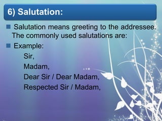 6) Salutation:
 Salutation means greeting to the addressee.
The commonly used salutations are:
 Example:
Sir,
Madam,
Dear Sir / Dear Madam,
Respected Sir / Madam,

 