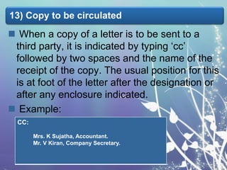 13) Copy to be circulated

 When a copy of a letter is to be sent to a
third party, it is indicated by typing ‘cc’
followed by two spaces and the name of the
receipt of the copy. The usual position for this
is at foot of the letter after the designation or
after any enclosure indicated.
 Example:
CC:
Mrs. K Sujatha, Accountant.
Mr. V Kiran, Company Secretary.

 