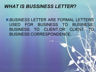 WHAT IS BUSSINESS LETTER?
 BUSINESS LETTER ARE FORMAL LETTERS
USED FOR BUSINESS TO BUSINESS,
BUSINESS TO CLIENT,OR CLIENT TO
BUSINESS CORRESPONDENCE.

 