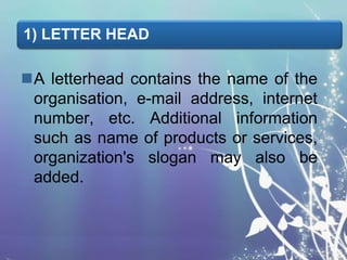 1) LETTER HEAD

A letterhead contains the name of the
organisation, e-mail address, internet
number, etc. Additional information
such as name of products or services,
organization's slogan may also be
added.

 