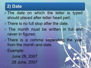 2) Date
The date on which the letter is typed
should placed after letter head part.
There is no full stop after the date.
 The month must be written in full and
never in figures.
There is a comma separating the year
from the month and date.
Example:
June 28, 2007
28 June, 2007

 