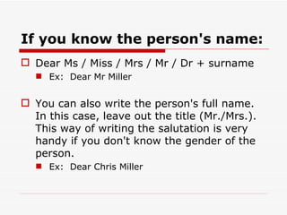If you know the person's name: Dear Ms / Miss / Mrs / Mr / Dr + surname Ex:  Dear Mr Miller You can also write the person's full name. In this case, leave out the title (Mr./Mrs.). This way of writing the salutation is very handy if you don't know the gender of the person. Ex:  Dear Chris Miller 