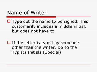 Name of Writer Type out the name to be signed. This customarily includes a middle initial, but does not have to. If the letter is typed by someone other than the writer, DS to the Typists Initials (Special) 