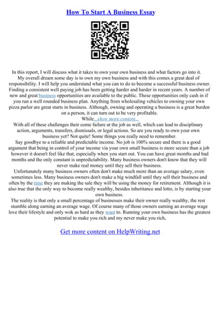 How To Start A Business Essay
In this report, I will discuss what it takes to own your own business and what factors go into it.
My overall dream some day is to own my own business and with this comes a great deal of
responsibility. I will help you understand what you can to do to become a successful business owner.
Finding a consistent well paying job has been getting harder and harder in recent years. A number of
new and great business opportunities are available to the public. These opportunities only cash in if
you run a well rounded business plan. Anything from wholesaling vehicles to owning your own
pizza parlor are great starts in business. Although, owning and operating a business is a great burden
on a person, it can turn out to be very profitable.
While...show more content...
With all of these challenges their come failure at the job as well, which can lead to disciplinary
action, arguments, transfers, dismissals, or legal actions. So are you ready to own your own
business yet? Not quite! Some things you really need to remember.
Say goodbye to a reliable and predictable income. No job is 100% secure and there is a good
argument that being in control of your income via your own small business is more secure than a job
however it doesn't feel like that, especially when you start out. You can have great months and bad
months and the only constant is unpredictability. Many business owners don't know that they will
never make real money until they sell their business.
Unfortunately many business owners often don't make much more than an average salary, even
sometimes less. Many business owners don't make a big windfall until they sell their business and
often by the time they are making the sale they will be using the money for retirement. Although it is
also true that the only way to become really wealthy, besides inheritance and lotto, is by starting your
own business.
The reality is that only a small percentage of businesses make their owner really wealthy, the rest
stumble along earning an average wage. Of course many of those owners earning an average wage
love their lifestyle and only wok as hard as they want to. Running your own business has the greatest
potential to make you rich and my never make you rich,
Get more content on HelpWriting.net
 