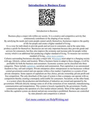 Introduction to Business Essay
Introduction to Business
Business plays a major role within our society. It is a creative and competitive activity that
continuously contributes to the shaping of our society.
By satisfying the needs and wants people cannot satisfy themselves, businesses improve the quality
of life for people and create a higher standard of living.
It is a way for individuals to provide goods and services to consumers, and at the same time,
produce a profit for themselves. Businesses are not only important because they provide goods and
services for consumers, but they also improve the economy and increase jobs for people within
society which is an additional fact producing a higher standard of living. To measure our societies
standard of living,...show more content...
Cultures surrounding businesses also play a major role. Abusiness must adapt to a changing society
with age, lifestyle, culture and location. When a business learns to adapt to these changes, it will be
profitable for both the business and consumers. Economic systems can be classified into three
categories. These include capitalism, socialism and communism. Pure capitalism is an unrestrained
freedom to buy, sell and compete. Private enterprises allow entrepreneurs to run businesses without
central government control and can operate within a free market. Capitalism is a system of true
private enterprise. Some aspects of capitalism are free choice, private ownership, private profit and
free competition. The only drawback of this type of system is that a company can operate with no
competition thereby creating a monopoly unfavorable for consumers. Socialism, on the other hand,
is a system where the production and distribution of industries are owned and operated by the
government. Officials directly manage some or all of the extraction of raw materials, manufacturing,
communication and transportation. This system is loosely regulated by the government. Finally,
communism replaces the operation of a free market almost entirely. Most of the rights enjoyed
within the capitalist system are denied and private ownership is prohibited. Business are controlled
by state planners and competition is almost
Get more content on HelpWriting.net
 