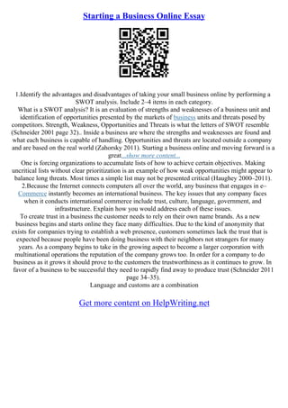 Starting a Business Online Essay
1.Identify the advantages and disadvantages of taking your small business online by performing a
SWOT analysis. Include 2–4 items in each category.
What is a SWOT analysis? It is an evaluation of strengths and weaknesses of a business unit and
identification of opportunities presented by the markets of business units and threats posed by
competitors. Strength, Weakness, Opportunities and Threats is what the letters of SWOT resemble
(Schneider 2001 page 32).. Inside a business are where the strengths and weaknesses are found and
what each business is capable of handling. Opportunities and threats are located outside a company
and are based on the real world (Zahorsky 2011). Starting a business online and moving forward is a
great...show more content...
One is forcing organizations to accumulate lists of how to achieve certain objectives. Making
uncritical lists without clear prioritization is an example of how weak opportunities might appear to
balance long threats. Most times a simple list may not be presented critical (Haughey 2000–2011).
2.Because the Internet connects computers all over the world, any business that engages in e–
Commerce instantly becomes an international business. The key issues that any company faces
when it conducts international commerce include trust, culture, language, government, and
infrastructure. Explain how you would address each of these issues.
To create trust in a business the customer needs to rely on their own name brands. As a new
business begins and starts online they face many difficulties. Due to the kind of anonymity that
exists for companies trying to establish a web presence, customers sometimes lack the trust that is
expected because people have been doing business with their neighbors not strangers for many
years. As a company begins to take in the growing aspect to become a larger corporation with
multinational operations the reputation of the company grows too. In order for a company to do
business as it grows it should prove to the customers the trustworthiness as it continues to grow. In
favor of a business to be successful they need to rapidly find away to produce trust (Schneider 2011
page 34–35).
Language and customs are a combination
Get more content on HelpWriting.net
 