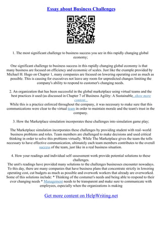 Essay about Business Challenges
1. The most significant challenge to business success you see in this rapidly changing global
economy;
One significant challenge to business success in this rapidly changing global economy is that
many business are focused on efficiency and economic of scales. Just like the example provided by
Michael H. Hugo on Chapter 1, many companies are focused on lowering operating cost as much as
possible. This is causing for executives not leave any room for unpredicted changes limiting the
company's ability to respond to customer's changing needs.
2. An organization that has been successful in the global marketplace using virtual teams and the
best practices it used (as discussed in Chapter 7 of Business Agility: A Sustainable...show more
content...
While this is a practice enforced throughout the company, it was necessary to make sure that this
communications were clear to the virtual team in order to maintain morale and the team's trust in the
company.
3. How the Marketplace simulation incorporates these challenges into simulation game play;
The Marketplace simulation incorporates these challenges by providing student with real–world
business problems and roles. Team members are challenged to make decisions and used critical
thinking in order to solve this problems virtually. While The Marketplace gives the team the tolls
necessary to have effective communication, ultimately each team members contributes to the overall
success of the team, just like in a real business situation.
4. How your readings and individual self–assessment work provide potential solutions to these
challenges.
The unit's readings have provided many solutions to the challenges businesses encounter nowadays.
To this day, there are many companies that have business plans that concentrate strictly in lowering
operating cost, cut budgets as much as possible and overwork workers that already are overworked.
Some of this solutions include: * Thinking of the costumer's needs and being able to respond to their
ever changing needs * Management needs to be transparent and make sure to communicate with
employees, especially when the organizations is making
Get more content on HelpWriting.net
 