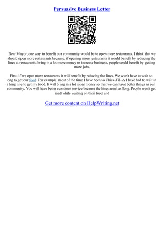 Persuasive Business Letter
Dear Mayor, one way to benefit our community would be to open more restaurants. I think that we
should open more restaurants because, if opening more restaurants it would benefit by reducing the
lines at restaurants, bring in a lot more money to increase business, people could benefit by getting
more jobs.
First, if we open more restaurants it will benefit by reducing the lines. We won't have to wait so
long to get our food. For example, most of the time I have been to Chick–Fil–A I have had to wait in
a long line to get my food. It will bring in a lot more money so that we can have better things in our
community. You will have better customer service because the lines aren't as long. People won't get
mad while waiting on their food and
Get more content on HelpWriting.net
 