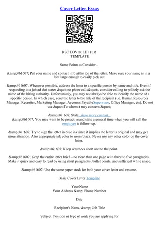 Cover Letter Essay
RSC COVER LETTER
TEMPLATE
Some Points to Consider...
&amp;#61607; Put your name and contact info at the top of the letter. Make sure your name is in a
font large enough to easily pick out.
&amp;#61607; Whenever possible, address the letter to a specific person by name and title. Even if
responding to a job ad that states "no phone calls", consider calling to politely ask the
name of the hiring authority. Unfortunately, you may not always be able to identify the name of a
specific person. In which case, send the letter to the title of the recipient (i.e. Human Resources
Manager, Recruiter, Marketing Manager, Accounts PayableSupervisor, Office Manager, etc). Do not
use "To whom it may concern."
&amp;#61607; State...show more content...
&amp;#61607; You may want to be proactive and state a general time when you will call the
employer to follow–up.
&amp;#61607; Try to sign the letter in blue ink since it implies the letter is original and may get
more attention. Also appropriate ink color to use is black. Never use any other color on the cover
letter.
&amp;#61607; Keep sentences short and to the point.
&amp;#61607; Keep the entire letter brief – no more than one page with three to five paragraphs.
Make it quick and easy to read by using short paragraphs, bullet points, and sufficient white space.
&amp;#61607; Use the same paper stock for both your cover letter and resume.
Basic Cover Letter Template
Your Name
Your Address &amp; Phone Number
Date
Recipient's Name, &amp; Job Title
Subject: Position or type of work you are applying for
 