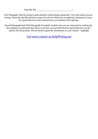 Dear Mr./Ms. ________________________________:
First Paragraph: Start by trying to grab attention without being 'gimmicky'. Give the reason you are
writing. Name the specific position or type of work for which you are applying. Sometimes it may
be a good idea too to also mention how you learned of the opening.
Second Paragraph (and Third Paragraph if needed): Explain why you are interested in working for
this employer in particular then focus in on how you can help them by specifying how you are
perfect for this position. Do not merely repeat the information on your resume – highlight
Get more content on HelpWriting.net
 