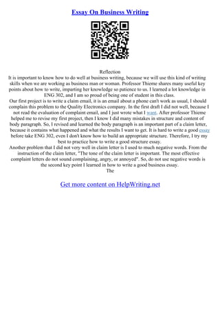 Essay On Business Writing
Reflection
It is important to know how to do well at business writing, because we will use this kind of writing
skills when we are working as business man or woman. Professor Thieme shares many useful key
points about how to write, imparting her knowledge so patience to us. I learned a lot knowledge in
ENG 302, and I am so proud of being one of student in this class.
Our first project is to write a claim email, it is an email about a phone can't work as usual, I should
complain this problem to the Quality Electronics company. In the first draft I did not well, because I
not read the evaluation of complaint email, and I just wrote what I want. After professor Thieme
helped me to revise my first project, then I know I did many mistakes in structure and content of
body paragraph. So, I revised and learned the body paragraph is an important part of a claim letter,
because it contains what happened and what the results I want to get. It is hard to write a good essay
before take ENG 302, even I don't know how to build an appropriate structure. Therefore, I try my
best to practice how to write a good structure essay.
Another problem that I did not very well in claim letter is I used to much negative words. From the
instruction of the claim letter, "The tone of the claim letter is important. The most effective
complaint letters do not sound complaining, angry, or annoyed". So, do not use negative words is
the second key point I learned in how to write a good business essay.
The
Get more content on HelpWriting.net
 