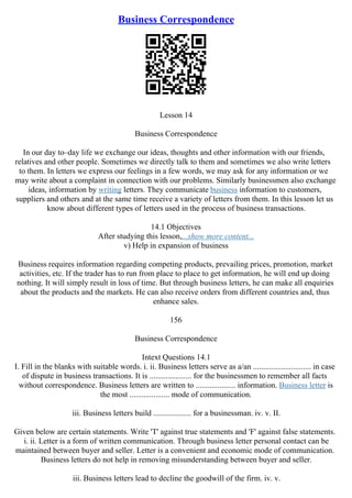 Business Correspondence
Lesson 14
Business Correspondence
In our day to–day life we exchange our ideas, thoughts and other information with our friends,
relatives and other people. Sometimes we directly talk to them and sometimes we also write letters
to them. In letters we express our feelings in a few words, we may ask for any information or we
may write about a complaint in connection with our problems. Similarly businessmen also exchange
ideas, information by writing letters. They communicate business information to customers,
suppliers and others and at the same time receive a variety of letters from them. In this lesson let us
know about different types of letters used in the process of business transactions.
14.1 Objectives
After studying this lesson,...show more content...
v) Help in expansion of business
Business requires information regarding competing products, prevailing prices, promotion, market
activities, etc. If the trader has to run from place to place to get information, he will end up doing
nothing. It will simply result in loss of time. But through business letters, he can make all enquiries
about the products and the markets. He can also receive orders from different countries and, thus
enhance sales.
156
Business Correspondence
Intext Questions 14.1
I. Fill in the blanks with suitable words. i. ii. Business letters serve as a/an ............................. in case
of dispute in business transactions. It is ..................... for the businessmen to remember all facts
without correspondence. Business letters are written to .................... information. Business letter is
the most .................... mode of communication.
iii. Business letters build ................... for a businessman. iv. v. II.
Given below are certain statements. Write 'T' against true statements and 'F' against false statements.
i. ii. Letter is a form of written communication. Through business letter personal contact can be
maintained between buyer and seller. Letter is a convenient and economic mode of communication.
Business letters do not help in removing misunderstanding between buyer and seller.
iii. Business letters lead to decline the goodwill of the firm. iv. v.
 