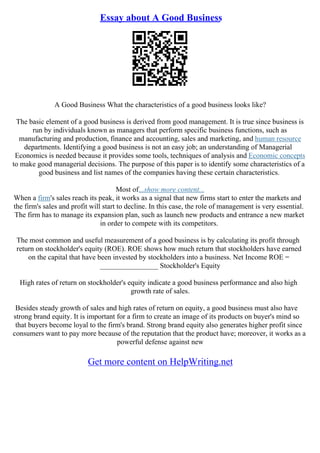 Essay about A Good Business
A Good Business What the characteristics of a good business looks like?
The basic element of a good business is derived from good management. It is true since business is
run by individuals known as managers that perform specific business functions, such as
manufacturing and production, finance and accounting, sales and marketing, and human resource
departments. Identifying a good business is not an easy job; an understanding of Managerial
Economics is needed because it provides some tools, techniques of analysis and Economic concepts
to make good managerial decisions. The purpose of this paper is to identify some characteristics of a
good business and list names of the companies having these certain characteristics.
Most of...show more content...
When a firm's sales reach its peak, it works as a signal that new firms start to enter the markets and
the firm's sales and profit will start to decline. In this case, the role of management is very essential.
The firm has to manage its expansion plan, such as launch new products and entrance a new market
in order to compete with its competitors.
The most common and useful measurement of a good business is by calculating its profit through
return on stockholder's equity (ROE). ROE shows how much return that stockholders have earned
on the capital that have been invested by stockholders into a business. Net Income ROE =
________________ Stockholder's Equity
High rates of return on stockholder's equity indicate a good business performance and also high
growth rate of sales.
Besides steady growth of sales and high rates of return on equity, a good business must also have
strong brand equity. It is important for a firm to create an image of its products on buyer's mind so
that buyers become loyal to the firm's brand. Strong brand equity also generates higher profit since
consumers want to pay more because of the reputation that the product have; moreover, it works as a
powerful defense against new
Get more content on HelpWriting.net
 