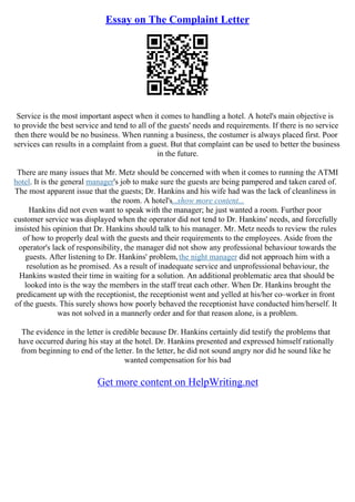 Essay on The Complaint Letter
Service is the most important aspect when it comes to handling a hotel. A hotel's main objective is
to provide the best service and tend to all of the guests' needs and requirements. If there is no service
then there would be no business. When running a business, the costumer is always placed first. Poor
services can results in a complaint from a guest. But that complaint can be used to better the business
in the future.
There are many issues that Mr. Metz should be concerned with when it comes to running the ATMI
hotel. It is the general manager's job to make sure the guests are being pampered and taken cared of.
The most apparent issue that the guests; Dr. Hankins and his wife had was the lack of cleanliness in
the room. A hotel's...show more content...
Hankins did not even want to speak with the manager; he just wanted a room. Further poor
customer service was displayed when the operator did not tend to Dr. Hankins' needs, and forcefully
insisted his opinion that Dr. Hankins should talk to his manager. Mr. Metz needs to review the rules
of how to properly deal with the guests and their requirements to the employees. Aside from the
operator's lack of responsibility, the manager did not show any professional behaviour towards the
guests. After listening to Dr. Hankins' problem,the night manager did not approach him with a
resolution as he promised. As a result of inadequate service and unprofessional behaviour, the
Hankins wasted their time in waiting for a solution. An additional problematic area that should be
looked into is the way the members in the staff treat each other. When Dr. Hankins brought the
predicament up with the receptionist, the receptionist went and yelled at his/her co–worker in front
of the guests. This surely shows how poorly behaved the receptionist have conducted him/herself. It
was not solved in a mannerly order and for that reason alone, is a problem.
The evidence in the letter is credible because Dr. Hankins certainly did testify the problems that
have occurred during his stay at the hotel. Dr. Hankins presented and expressed himself rationally
from beginning to end of the letter. In the letter, he did not sound angry nor did he sound like he
wanted compensation for his bad
Get more content on HelpWriting.net
 