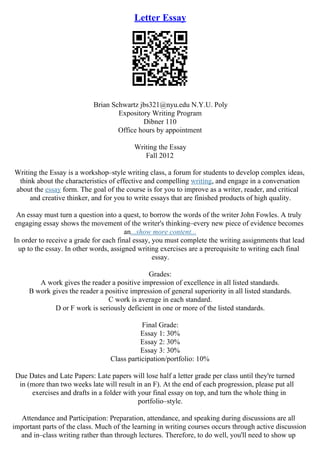 Letter Essay
Brian Schwartz jbs321@nyu.edu N.Y.U. Poly
Expository Writing Program
Dibner 110
Office hours by appointment
Writing the Essay
Fall 2012
Writing the Essay is a workshop–style writing class, a forum for students to develop complex ideas,
think about the characteristics of effective and compelling writing, and engage in a conversation
about the essay form. The goal of the course is for you to improve as a writer, reader, and critical
and creative thinker, and for you to write essays that are finished products of high quality.
An essay must turn a question into a quest, to borrow the words of the writer John Fowles. A truly
engaging essay shows the movement of the writer's thinking–every new piece of evidence becomes
an...show more content...
In order to receive a grade for each final essay, you must complete the writing assignments that lead
up to the essay. In other words, assigned writing exercises are a prerequisite to writing each final
essay.
Grades:
A work gives the reader a positive impression of excellence in all listed standards.
B work gives the reader a positive impression of general superiority in all listed standards.
C work is average in each standard.
D or F work is seriously deficient in one or more of the listed standards.
Final Grade:
Essay 1: 30%
Essay 2: 30%
Essay 3: 30%
Class participation/portfolio: 10%
Due Dates and Late Papers: Late papers will lose half a letter grade per class until they're turned
in (more than two weeks late will result in an F). At the end of each progression, please put all
exercises and drafts in a folder with your final essay on top, and turn the whole thing in
portfolio–style.
Attendance and Participation: Preparation, attendance, and speaking during discussions are all
important parts of the class. Much of the learning in writing courses occurs through active discussion
and in–class writing rather than through lectures. Therefore, to do well, you'll need to show up
 