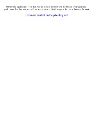 literally and figuratively. More than two un–excused absences will most likely lower your final
grade; more than four absences will put you at a severe disadvantage in the course, because the work
Get more content on HelpWriting.net
 