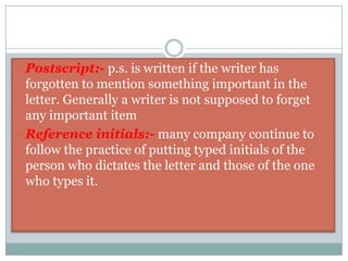 Attention line:-When the writer directs his letter to a particular official in an organization he may use the phrase ‘For the attention of ‘ below the inside address.       ex:- For the attention of the director.Salutation:- It is the greeting of the address. We may choose the salutation on the basis of our familiarity with the reader and the formality of the situation.MadamSirDear sir/Dear MadamDear Mr. Smithex:- Dear Ms. ……