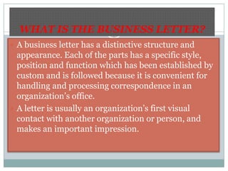 WHAT IS THE BUSINESS LETTER?A business letter has a distinctive structure and appearance. Each of the parts has a specific style, position and function which has been established by custom and is followed because it is convenient for handling and processing correspondence in an organization’s office.A letter is usually an organization’s first visual contact with another organization or person, and makes an important impression.