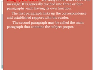 Heading:- The heading, also called ‘letterhead’ contains the name of the firm/company and its address. It is usually given at the top center or top right side of the paper. ex:-         SINGHAD BUSINESS SCHOOL19/15,Erandwane,Khilare Marg , Off KarveReference number:- The reference number gives the letter number, file no, and other filing details to make it easy to locate the file related to the issue. It appears on the left on level with the date