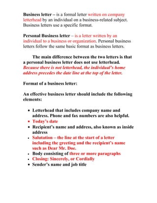 Business letter – is a formal letter written on company
letterhead by an individual on a business-related subject.
Business letters use a specific format.

Personal Business letter – is a letter written by an
individual to a business or organization. Personal business
letters follow the same basic format as business letters.

     The main difference between the two letters is that
a personal business letter does not use letterhead.
Because there is not letterhead, the individual’s home
address precedes the date line at the top of the letter.

Format of a business letter:

An effective business letter should include the following
elements:

  • Letterhead that includes company name and
    address. Phone and fax numbers are also helpful.
  • Today’s date
  • Recipient’s name and address, also known as inside
    address
  • Salutation – the line at the start of a letter
    including the greeting and the recipient’s name
    such as Dear Mr. Doe.
  • Body consisting of three or more paragraphs
  • Closing: Sincerely, or Cordially
  • Sender’s name and job title
 