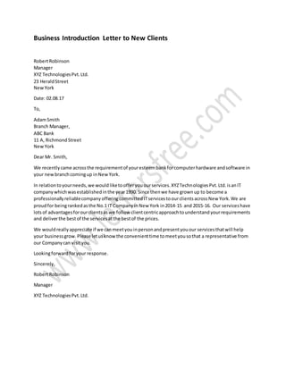 Business Introduction Letter to New Clients
RobertRobinson
Manager
XYZ TechnologiesPvt.Ltd.
23 HeraldStreet
NewYork
Date: 02.08.17
To,
AdamSmith
Branch Manager,
ABC Bank
11 A, RichmondStreet
NewYork
Dear Mr. Smith,
We recentlycame acrossthe requirementof youresteembankforcomputerhardware andsoftware in
your newbranchcomingup inNewYork.
In relationtoyourneeds,we wouldliketoofferyouourservices.XYZTechnologiesPvt.Ltd.isanIT
companywhichwasestablishedinthe year1990. Since thenwe have grownup to become a
professionallyreliablecompanyofferingcommittedITservicestoourclientsacrossNew York.We are
proudfor beingrankedasthe No.1 IT CompanyinNew York in2014-15 and 2015-16. Our serviceshave
lotsof advantagesforourclientsaswe follow clientcentricapproachtounderstandyourrequirements
and deliverthe bestof the servicesatthe bestof the prices.
We wouldreallyappreciateif we canmeetyouinpersonandpresentyouour servicesthatwill help
your businessgrow.Please letusknowthe convenienttime tomeetyousothat a representative from
our Companycan visityou.
Lookingforwardforyour response.
Sincerely,
RobertRobinson
Manager
XYZ TechnologiesPvt.Ltd.
 
