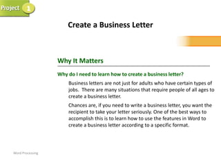 1

                      Create a Business Letter



                  Why It Matters
                  Why do I need to learn how to create a business letter?
                      Business letters are not just for adults who have certain types of
                      jobs. There are many situations that require people of all ages to
                      create a business letter.
                      Chances are, if you need to write a business letter, you want the
                      recipient to take your letter seriously. One of the best ways to
                      accomplish this is to learn how to use the features in Word to
                      create a business letter according to a specific format.



Word Processing
 