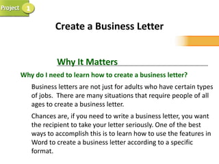 1

             Create a Business Letter


             Why It Matters
Why do I need to learn how to create a business letter?
     Business letters are not just for adults who have certain types
     of jobs. There are many situations that require people of all
     ages to create a business letter.
     Chances are, if you need to write a business letter, you want
     the recipient to take your letter seriously. One of the best
     ways to accomplish this is to learn how to use the features in
     Word to create a business letter according to a specific
     format.
 