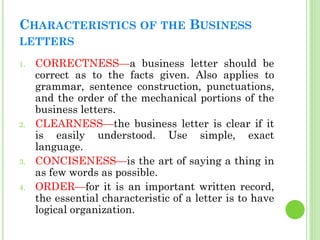 CHARACTERISTICS OF THE BUSINESS
LETTERS
1. CORRECTNESS—a business letter should be
correct as to the facts given. Also app...