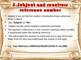 5.Subject and receivers5.Subject and receivers
reference numberreference number
• Subject is use so that the reader immediately knows what your
letter is about.
• Use “Subject” or “Re”.
• Subject usually comes between Salutation and body.
• The receiver's references i.e. the receiver’s pervious letter number
is mentioned under the heading reference.
• This will enable the receiver to easily take out a copy of his own
letter from his files and understand the matter in the reply.
• e.g. Your Reference :MBM/SD/285/05 DATED 5th
oct.2005
 