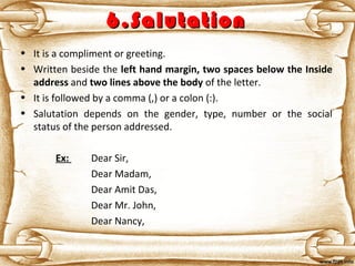 6.Salutation6.Salutation
• It is a compliment or greeting.
• Written beside the left hand margin, two spaces below the Inside
address and two lines above the body of the letter.
• It is followed by a comma (,) or a colon (:).
• Salutation depends on the gender, type, number or the social
status of the person addressed.
Ex: Dear Sir,
Dear Madam,
Dear Amit Das,
Dear Mr. John,
Dear Nancy,
 