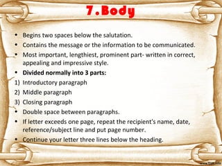7.Body
• Begins two spaces below the salutation.
• Contains the message or the information to be communicated.
• Most important, lengthiest, prominent part- written in correct,
appealing and impressive style.
• Divided normally into 3 parts:
1) Introductory paragraph
2) Middle paragraph
3) Closing paragraph
• Double space between paragraphs.
• If letter exceeds one page, repeat the recipient's name, date,
reference/subject line and put page number.
• Continue your letter three lines below the heading.
 