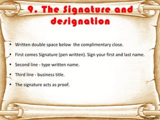 9. The Signature and
designation
• Written double space below the complimentary close.
• First comes Signature (pen written). Sign your first and last name.
• Second line - type written name.
• Third line - business title.
• The signature acts as proof.
 