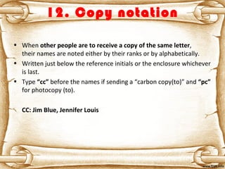 12. Copy notation
• When other people are to receive a copy of the same letter,
their names are noted either by their ranks or by alphabetically.
• Written just below the reference initials or the enclosure whichever
is last.
• Type “cc” before the names if sending a “carbon copy(to)” and “pc”
for photocopy (to).
CC: Jim Blue, Jennifer Louis
 