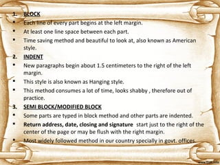1. BLOCK
 Each line of every part begins at the left margin.
 At least one line space between each part.
 Time saving method and beautiful to look at, also known as American
style.
2. INDENT
 New paragraphs begin about 1.5 centimeters to the right of the left
margin.
 This style is also known as Hanging style.
 This method consumes a lot of time, looks shabby , therefore out of
practice.
3. SEMI BLOCK/MODIFIED BLOCK
 Some parts are typed in block method and other parts are indented.
 Return address, date, closing and signature start just to the right of the
center of the page or may be flush with the right margin.
 Most widely followed method in our country specially in govt. offices.
 