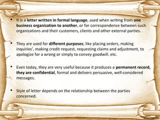  It is a letter written in formal language, used when writing from one 
business organization to another, or for correspondence between such
organizations and their customers, clients and other external parties.
 They are used for different purposes; like placing orders, making
inquiries’, making credit request, requesting claims and adjustment, to
apologize for a wrong or simply to convey goodwill. etc.
 Even today, they are very useful because it produces a permanent record, 
they are confidential, formal and delivers persuasive, well-considered
messages.
 Style of letter depends on the relationship between the parties
concerned.
 