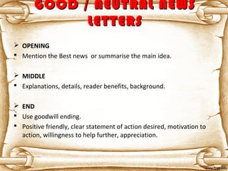 GOOD / NEUTRAL NEWSGOOD / NEUTRAL NEWS
LETTERSLETTERS
 OPENING
 Mention the Best news or summarise the main idea.
 MIDDLE
 Explanations, details, reader benefits, background.
 END
 Use goodwill ending.
 Positive friendly, clear statement of action desired, motivation to
action, willingness to help further, appreciation.
 