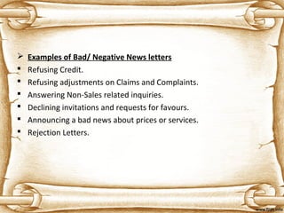  Examples of Bad/ Negative News letters
 Refusing Credit.
 Refusing adjustments on Claims and Complaints.
 Answering Non-Sales related inquiries.
 Declining invitations and requests for favours.
 Announcing a bad news about prices or services.
 Rejection Letters.
 